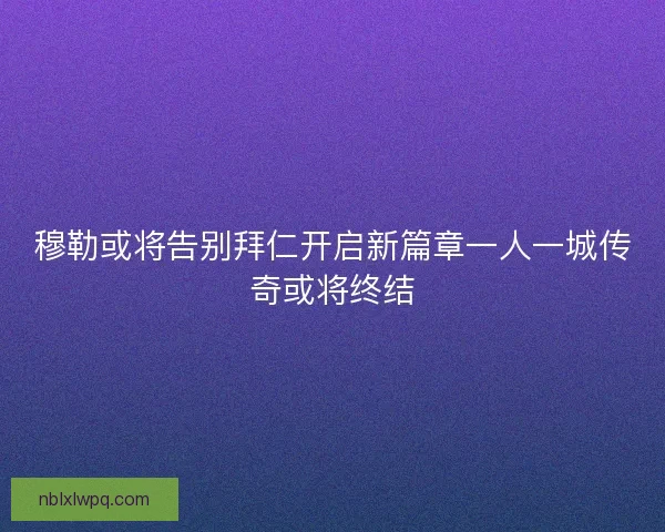穆勒或将告别拜仁开启新篇章一人一城传奇或将终结 穆勒或将告别拜仁开启新篇章一人一城传奇或将终结