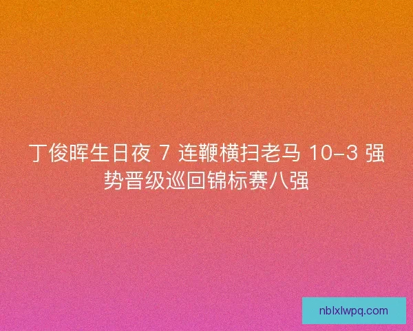 丁俊晖生日夜 7 连鞭横扫老马 10-3 强势晋级巡回锦标赛八强