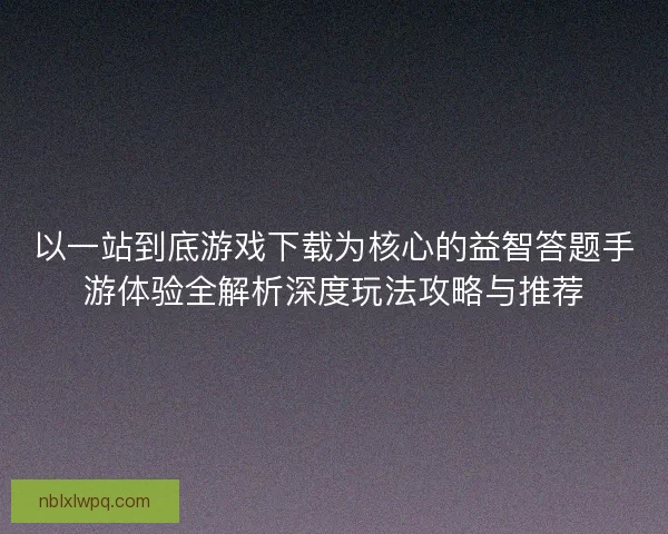 以一站到底游戏下载为核心的益智答题手游体验全解析深度玩法攻略与推荐