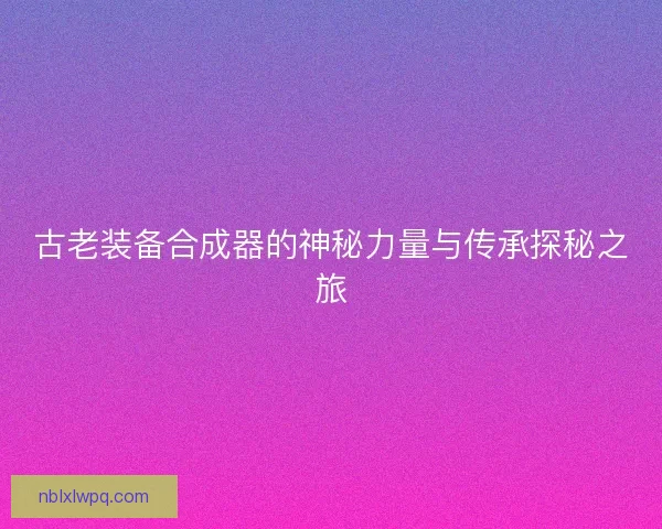 古老装备合成器的神秘力量与传承探秘之旅