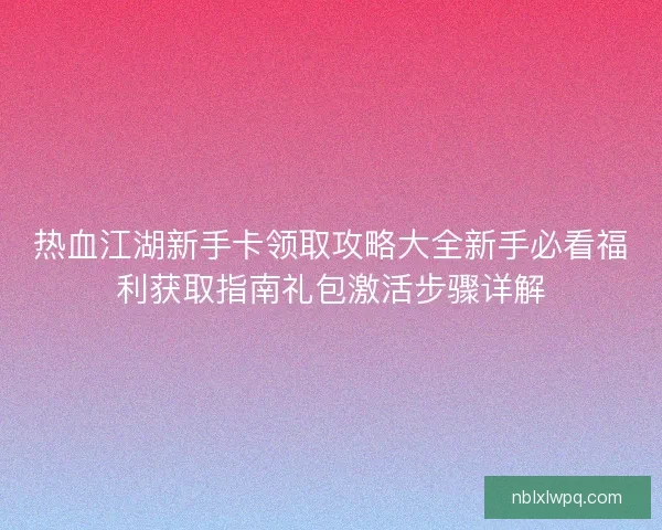 热血江湖新手卡领取攻略大全新手必看福利获取指南礼包激活步骤详解