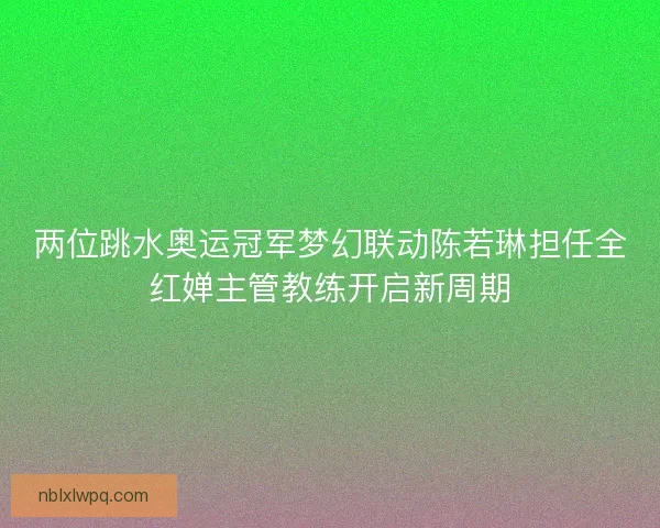 两位跳水奥运冠军梦幻联动陈若琳担任全红婵主管教练开启新周期