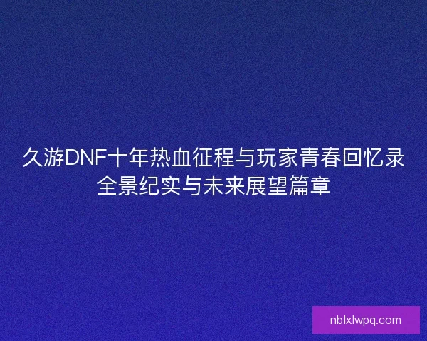 久游DNF十年热血征程与玩家青春回忆录全景纪实与未来展望篇章