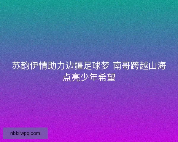 苏韵伊情助力边疆足球梦 南哥跨越山海点亮少年希望 苏韵伊情助力边疆足球梦 南哥跨越山海点亮少年希望
