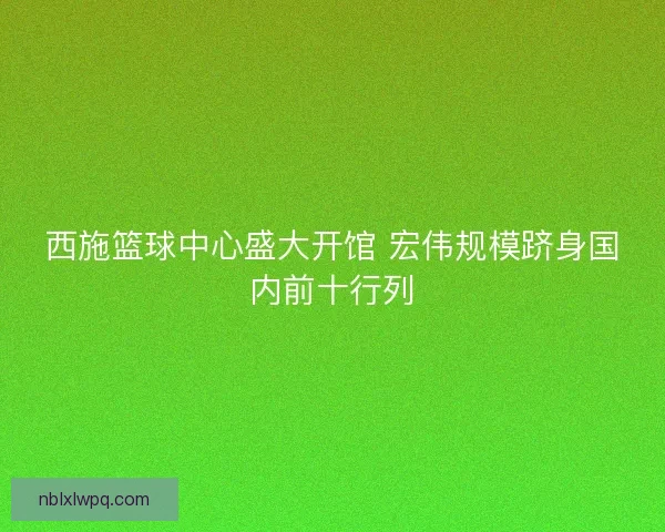 西施篮球中心盛大开馆 宏伟规模跻身国内前十行列
