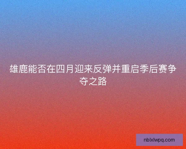 雄鹿能否在四月迎来反弹并重启季后赛争夺之路