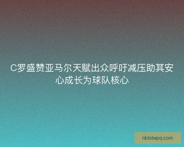 C罗盛赞亚马尔天赋出众呼吁减压助其安心成长为球队核心