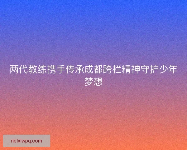 两代教练携手传承成都跨栏精神守护少年梦想 两代教练携手传承成都跨栏精神守护少年梦想