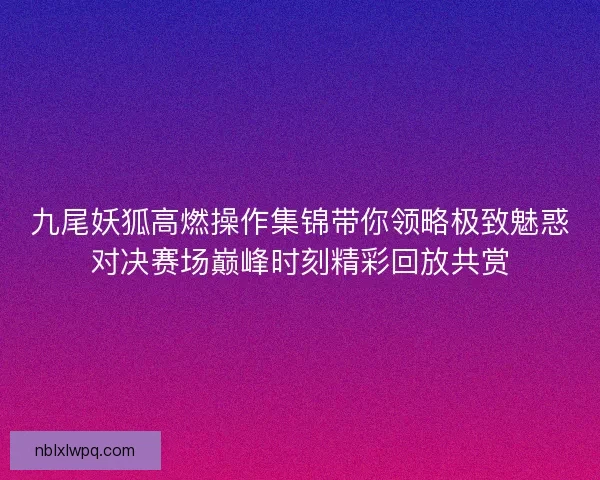 九尾妖狐高燃操作集锦带你领略极致魅惑对决赛场巅峰时刻精彩回放共赏 九尾妖狐高燃操作集锦带你领略极致魅惑对决赛场巅峰时刻精彩回放共赏