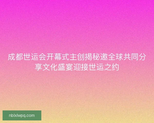 成都世运会开幕式主创揭秘邀全球共同分享文化盛宴迎接世运之约