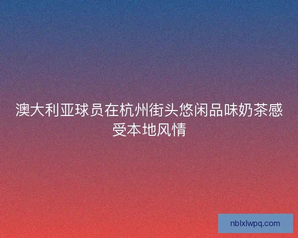 澳大利亚球员在杭州街头悠闲品味奶茶感受本地风情