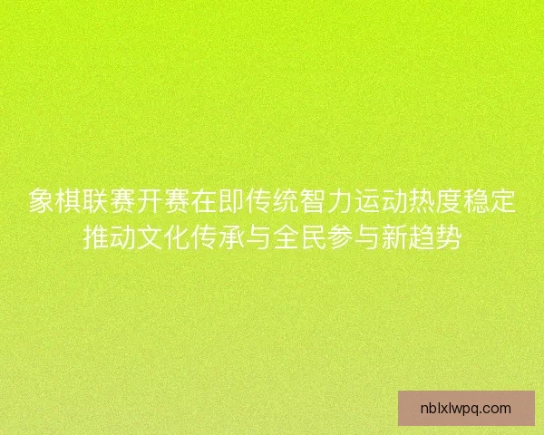 象棋联赛开赛在即传统智力运动热度稳定推动文化传承与全民参与新趋势
