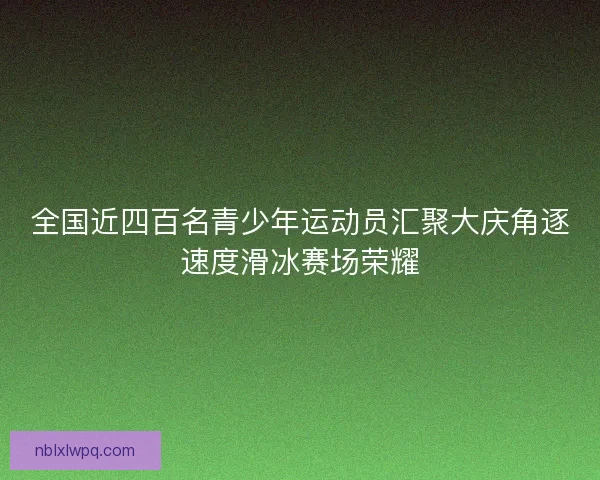 全国近四百名青少年运动员汇聚大庆角逐速度滑冰赛场荣耀