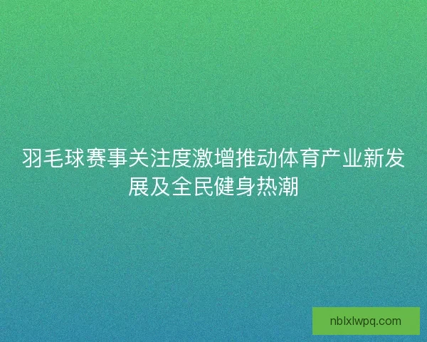 羽毛球赛事关注度激增推动体育产业新发展及全民健身热潮