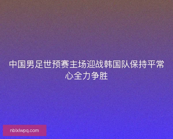 中国男足世预赛主场迎战韩国队保持平常心全力争胜
