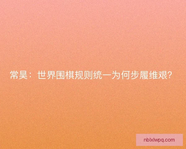 常昊：世界围棋规则统一为何步履维艰？