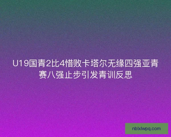 U19国青2比4惜败卡塔尔无缘四强亚青赛八强止步引发青训反思 U19国青2比4惜败卡塔尔无缘四强亚青赛八强止步引发青训反思