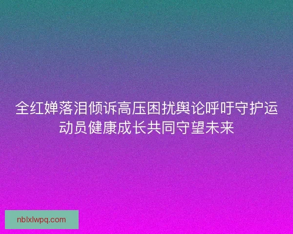 全红婵落泪倾诉高压困扰舆论呼吁守护运动员健康成长共同守望未来