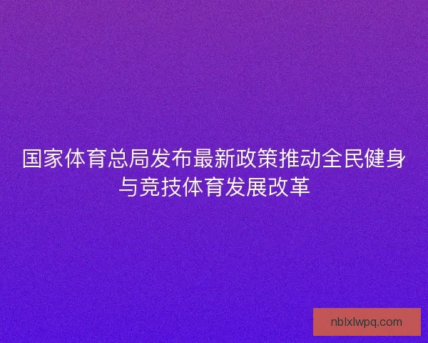 国家体育总局发布最新政策推动全民健身与竞技体育发展改革