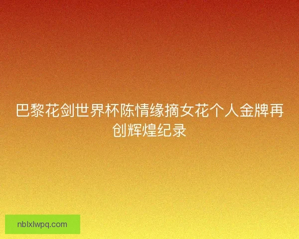 巴黎花剑世界杯陈情缘摘女花个人金牌再创辉煌纪录