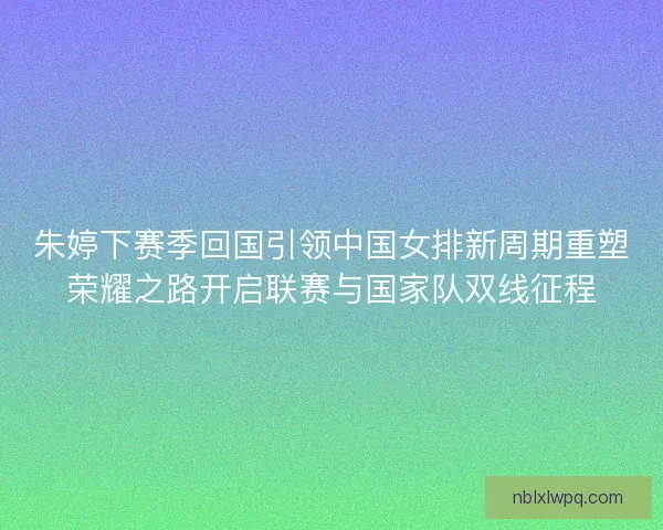 朱婷下赛季回国引领中国女排新周期重塑荣耀之路开启联赛与国家队双线征程