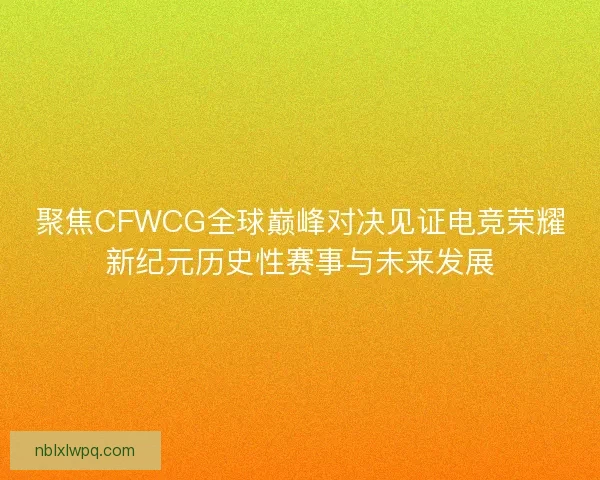 聚焦CFWCG全球巅峰对决见证电竞荣耀新纪元历史性赛事与未来发展