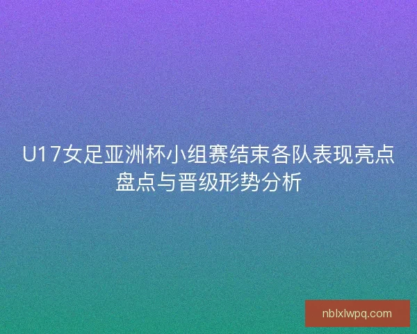 U17女足亚洲杯小组赛结束各队表现亮点盘点与晋级形势分析