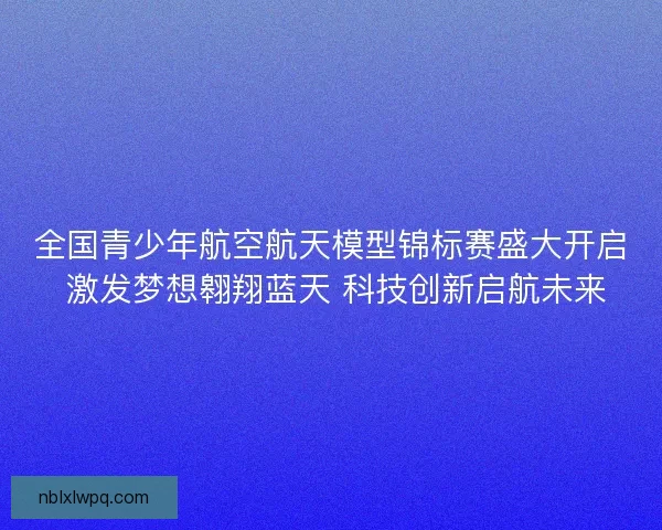 全国青少年航空航天模型锦标赛盛大开启 激发梦想翱翔蓝天 科技创新启航未来