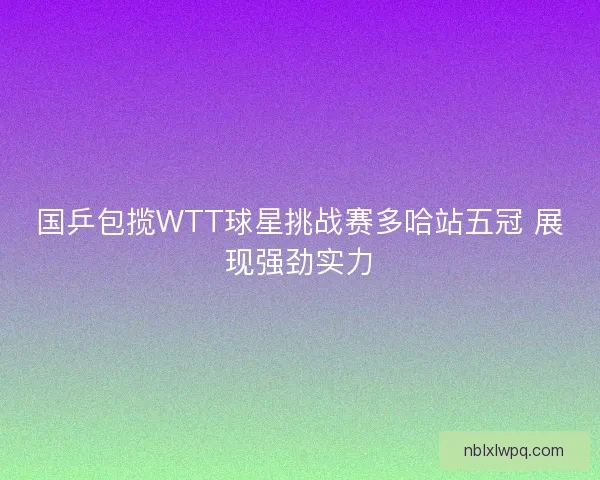 国乒包揽WTT球星挑战赛多哈站五冠 展现强劲实力